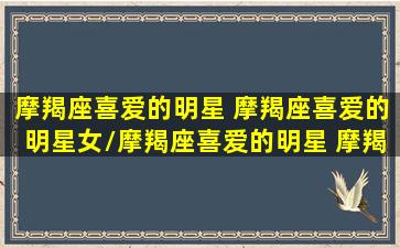 摩羯座喜爱的明星 摩羯座喜爱的明星女/摩羯座喜爱的明星 摩羯座喜爱的明星女-我的网站